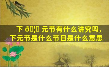 下 🦁 元节有什么讲究吗,下元节是什么节日是什么意思